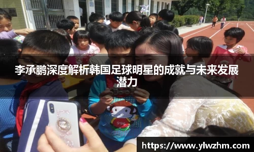 李承鹏深度解析韩国足球明星的成就与未来发展潜力