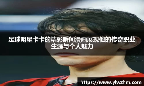 足球明星卡卡的精彩瞬间漫画展现他的传奇职业生涯与个人魅力